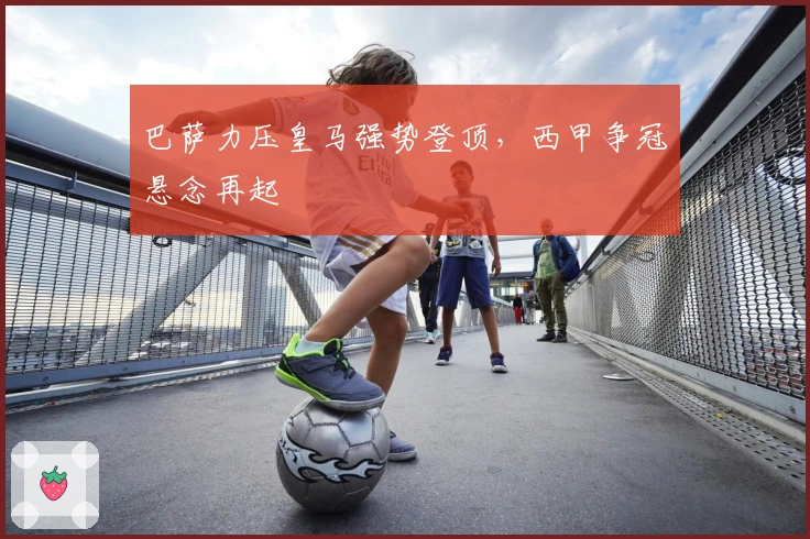 巴萨力压皇马强势登顶，西甲争冠悬念再起