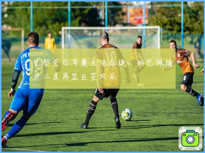 巴黎圣日耳曼主场告捷，姆巴佩梅开二度再显巨星风采