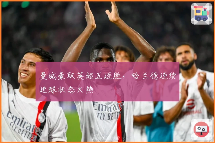 曼城豪取英超五连胜，哈兰德连续进球状态火热