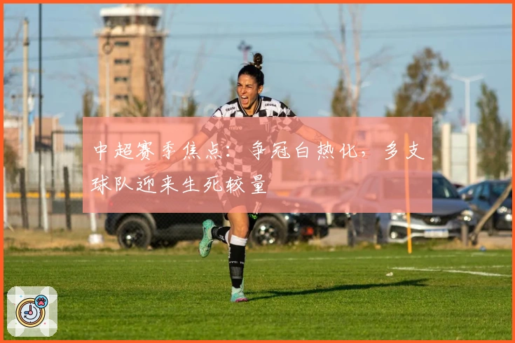 中超赛季焦点：争冠白热化，多支球队迎来生死较量