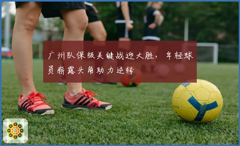 广州队保级关键战迎大胜，年轻球员崭露头角助力逆转