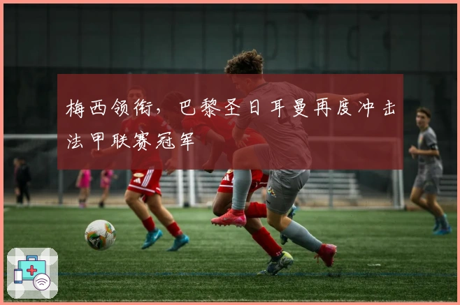 梅西领衔，巴黎圣日耳曼再度冲击法甲联赛冠军