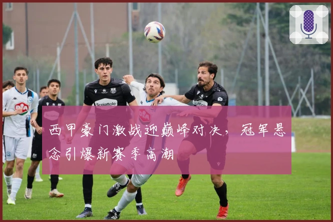 西甲豪门激战迎巅峰对决,冠军悬念引爆新赛季高潮