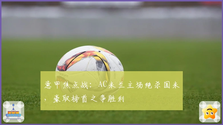 意甲焦点战：AC米兰主场绝杀国米，豪取榜首之争胜利