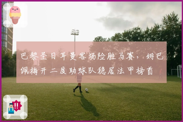 巴黎圣日耳曼客场险胜马赛，姆巴佩梅开二度助球队稳居法甲榜首