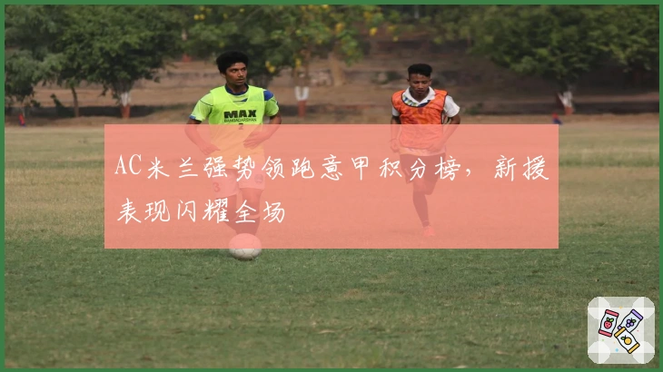 AC米兰强势领跑意甲积分榜，新援表现闪耀全场