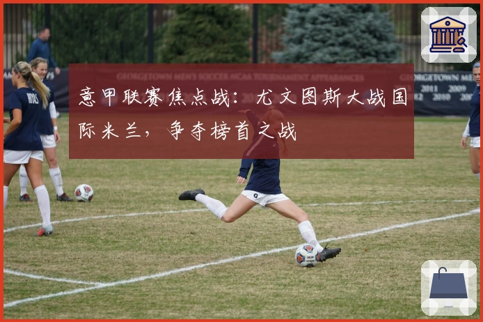 意甲联赛焦点战：尤文图斯大战国际米兰，争夺榜首之战