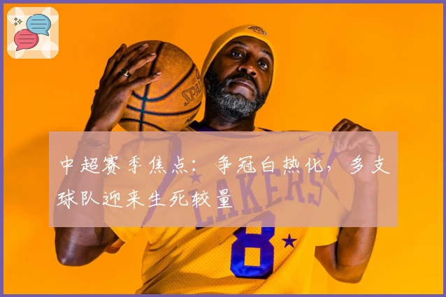 中超赛季焦点：争冠白热化，多支球队迎来生死较量