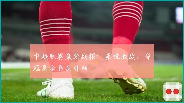中超联赛最新战报：豪强激战，争冠悬念再度升级